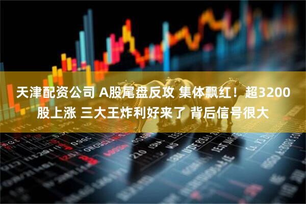 天津配资公司 A股尾盘反攻 集体飘红！超3200股上涨 三大王炸利好来了 背后信号很大