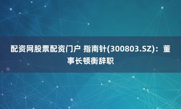 配资网股票配资门户 指南针(300803.SZ)：董事长顿衡辞职