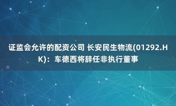 证监会允许的配资公司 长安民生物流(01292.HK)：车德西将辞任非执行董事