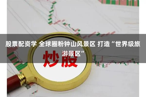 股票配资学 全球圈粉钟山风景区 打造“世界级旅游景区”