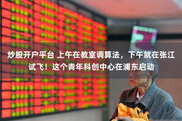 炒股开户平台 上午在教室调算法，下午就在张江试飞！这个青年科创中心在浦东启动