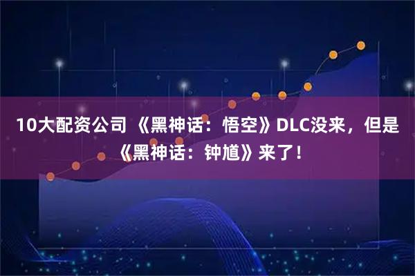 10大配资公司 《黑神话：悟空》DLC没来，但是《黑神话：钟馗》来了！