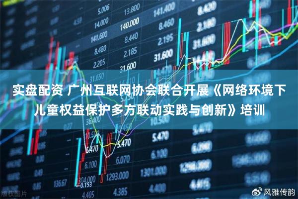 实盘配资 广州互联网协会联合开展《网络环境下儿童权益保护多方联动实践与创新》培训