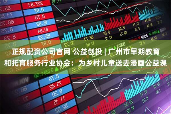 正规配资公司官网 公益创投 | 广州市早期教育和托育服务行业协会：为乡村儿童送去漫画公益课
