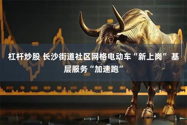 杠杆炒股 长沙街道社区网格电动车“新上岗” 基层服务“加速跑”