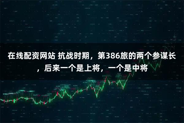 在线配资网站 抗战时期，第386旅的两个参谋长，后来一个是上将，一个是中将