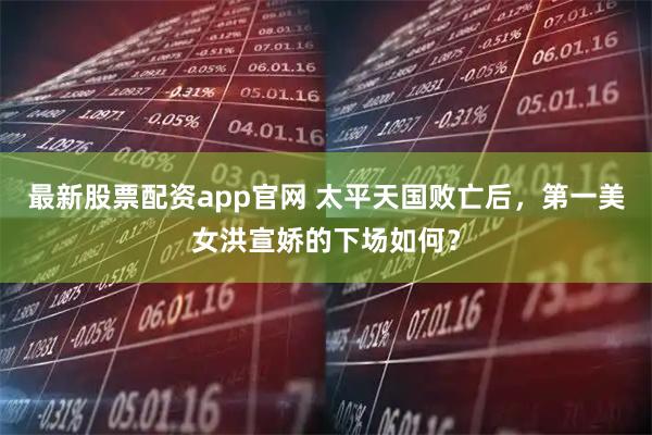 最新股票配资app官网 太平天国败亡后，第一美女洪宣娇的下场如何？