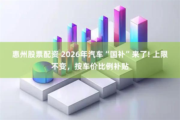 惠州股票配资 2026年汽车“国补”来了! 上限不变，按车价比例补贴