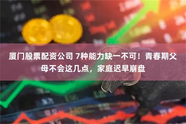 厦门股票配资公司 7种能力缺一不可！青春期父母不会这几点，家庭迟早崩盘