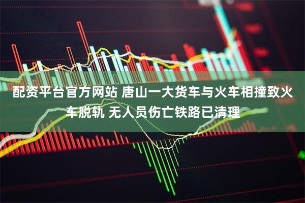 配资平台官方网站 唐山一大货车与火车相撞致火车脱轨 无人员伤亡铁路已清理