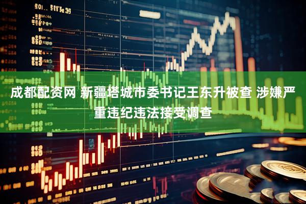 成都配资网 新疆塔城市委书记王东升被查 涉嫌严重违纪违法接受调查