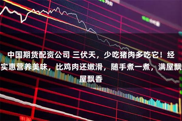 中国期货配资公司 三伏天，少吃猪肉多吃它！经济实惠营养美味，比鸡肉还嫩滑，随手煮一煮，满屋飘香